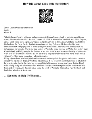 How Did James Cook Influence History
James Cook: Discovery or Invasion
Justin
Grade 6
What is James Cook’s influence and prominence to history? James Cook is a controversial figure
who “discovered Australia” Born on October 27, 1728, in Matron in Cleveland, Yorkshire, England,
James Cook was a naval captain, navigator and explorer who, in 1770, discovered and charted New
Zealand and the Great Barrier Reef of Australia on his ship Endeavor. He is credited for many
innovations in Cartography. But is he really as good as he seems. And why does he have such an
influence on our society. Why is the true history of Australia being covered up? Why does history treat
Captain Cook so kindly, despite the fact that in his later years he was an extraordinarily irritable man
who, over the most trivial matters, did not hesitate to flog crewmembers or burn down entire native
villages? ... Show more content on Helpwriting.net ...
Using a journal that was later published he was able to manipulate the system and create a common
stereotype. He did not discover Australia he colonized it. He is known and remembered as a hero but
he is an invader. Lately the claim has been modified a bit as most people now know that the Dutch
were sailing along the coastline of west Australia a couple of hundred years before James Cook was
born, and of course Abel Tasman sailed along the south of Australia (then called New Holland) and
landed on what is now known as
... Get more on HelpWriting.net ...
 