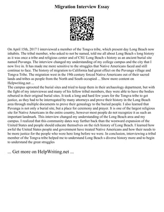 Migration Interview Essay
On April 15th, 2017 I interviewed a member of the Tongva tribe, which present day Long Beach now
inhabits. The tribal member, who asked to not be named, told me all about Long Beach s long history
as it was once a tribe and religious center and of CSU Long Beach s history as an ancient burial site
named Puvunga. The interview changed my understanding of my college campus and the city that I
now live in. It has made me more sensitive to the struggles that Native Americans faced and still
continue to face. The history of migration to California had great effect on the Puvunga village and
Tongva Tribe. The migration west in the 19th century forced Native Americans out of their sacred
lands and tribes as people from the North and South occupied ... Show more content on
Helpwriting.net ...
The campus uprooted the burial sites and tried to keep them in their archaeology department, but with
the fight of my interviewee and many of his fellow tribal members, they were able to have the bodies
reburied in their original burial sites. It took a long and hard few years for the Tongva tribe to get
justice, as they had to be interrogated by many attorneys and prove their history in the Long Beach
area through multiple documents to prove their genealogy to the buried people. I also learned that
Puvunga is not only a burial site, but a place for ceremony and prayer. It is one of the largest religious
site for Native Americans in the entire country, however most people do not recognize it as such an
important landmark. This interview changed my understanding of the Long Beach area and my
campus. I realized that this community dates way further back than the westward expansion of the
United States and people should educate themselves on the rich history of Long Beach. I learned how
awful the United States people and government have treated Native Americans and how their needs to
be more justice for the people who were here long before we were. In conclusion, interviewing a tribal
member of the Tongva tribe helped me to understand Long Beach s diverse history more and to begin
to understand the great struggles
... Get more on HelpWriting.net ...
 