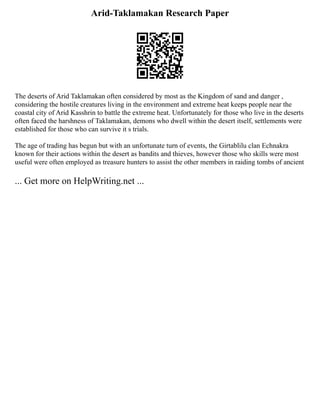 Arid-Taklamakan Research Paper
The deserts of Arid Taklamakan often considered by most as the Kingdom of sand and danger ,
considering the hostile creatures living in the environment and extreme heat keeps people near the
coastal city of Arid Kasshrin to battle the extreme heat. Unfortunately for those who live in the deserts
often faced the harshness of Taklamakan, demons who dwell within the desert itself, settlements were
established for those who can survive it s trials.
The age of trading has begun but with an unfortunate turn of events, the Girtablilu clan Echnakra
known for their actions within the desert as bandits and thieves, however those who skills were most
useful were often employed as treasure hunters to assist the other members in raiding tombs of ancient
... Get more on HelpWriting.net ...
 