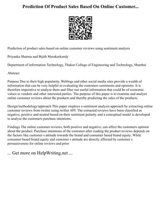 Prediction Of Product Sales Based On Online Customer...
Prediction of product sales based on online customer reviews using sentiment analysis
Priyanka Sharma and Bijith Marakarkandy
Department of information Technology, Thakur College of Engineering and Technology, Mumbai
Abstract
Purpose Due to their high popularity, Weblogs and other social media sites provide a wealth of
information that can be very helpful in evaluating the customers sentiments and opinions. It is
therefore imperative to analyze them and filter out useful information that could be of economic
values to vendors and other interested parties. The purpose of this paper is to examine and analyze
online customer reviews about the products and thereby predicting the sales of the products.
Design/methodology/approach This paper employs a sentiment analysis approach by extracting online
customer reviews from twitter using twitter API. The extracted reviews have been classified as
negative, positive and neutral based on their sentiment polarity and a conceptual model is developed
to analyse the customers purchase intentions.
Findings The online customer reviews, both positive and negative, can affect the customers opinion
about the product. Purchase intentions of the customer after reading the product reviews depends on
the factors like customer s attitude towards the brand and consumer based brand equity. While
consumer based brand equity and customer s attitude are directly affected by customer s
persuasiveness for online reviews and prior
... Get more on HelpWriting.net ...
 