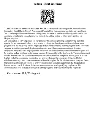 Tuition Reimbursement
TUITION REIMBURSMENT BENEFIT XCOM 285 Essentials of Managerial Communications
Instructor: David Harris Week 7 Assignment Claudia Pino Our company has had a very profitable
2012, and the goal is to continue this raising trend. In order to continue achieving these results our
company is looking to expand employee benefits by adding tuition ... Show more content on
Helpwriting.net ...
Job satisfaction is very important for our company to continue growing and achieving excellent
results. As we mentioned before is important to evaluate the benefits the tuition reimbursement
program will not have only on our employees but also the company. For the program to be successful
we need to outline some qualification requirements as well as ensure commitment from the
employees. Only full time employees that have been with the company for more than three years will
be eligible and do not have performance issues will be considered for this benefit. The reimbursement
will be process after the classes are complete and only for classes completed with a grade of C+ or
higher. Only the courses and classes that are approved under the program will be eligible for
reimbursement any other classes or course will not be eligible for the reimbursement program. Once
the tuition reimbursement benefit is approved our human resources department by this panel our
human resources will draft and deliver the communication to all qualifying employees. The
communication will include all the details of the programs and would outline the eligibility
... Get more on HelpWriting.net ...
 
