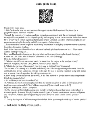 study guide Essay
Biodiversity study guide
1. Briefly describe how our species started to appreciate the biodiversity of the planet (in a
geographical and historical context)?
Through the concept of evolution, ecology, population, community and the environment. Species
through different periods evolve physiologically and adapting to new environments. Animals who can
t live or survive in certain regions either migrate or die. Common ancestors often link to present day
organisms showing biologically and different aspects of adaptations.
2. Early naturalists tended to gather biodiversity information in a slightly different manner compared
to modern biologists. Explain.
Back in the day naturalists didn t have advanced technological equipment and not ... Show more
content on Helpwriting.net ...
Bees would collect food resources from the plant and in return the reproduction of the plants)
6. How did Carl von Linne (Linneaus) contribute to the field of biology?
He is the father of taxonomy.
7. What are the different taxonomic levels (in order from the largest to the smallest taxon)?
Domain, Kingdom, Phylum, Class, Order, Family, Genus, Species
8. What is the purpose of taxonomy? How is it used in biology? [see Taxonomy]
The purpose of taxonomy is to describe and classify the different types of organisms that roam the
continents into groups Genus and species. In biology it s used to classify organism using latin names
and to narrow down 1 organism from Kingdom to species.
9. How many species have been described (i.e. the total number of species named and categorized)?
[Study the images below]
~ 1.8 million species have been classified.
10. Which is the most dominating taxon within the animal kingdom in terms of species diversity
(making up approximately 25% of all known species)? [clue: which insect order?].
Phylum: Arthropoda, Order: Coleoptera
11. The phylum Arthropoda [meaning joint footed ] is the largest described taxon on the planet in
terms of species diversity. The phylum includes all types of insects, crustaceans, spiders, millipedes
and centipedes. What is percentage of the phylum Arthropoda of all known animal species?
80%
12. Study the diagram of all known organisms below. What percentage is made up of animal species?
... Get more on HelpWriting.net ...
 