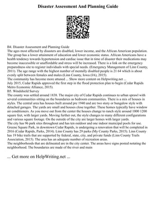 Disaster Assessment And Planning Guide
B4. Disaster Assessment and Planning Guide
The ages most affected by disasters are disabled, lower income, and the African American population.
The group has a lower attainment of education and lower economic status. African Americans have a
health tendency towards hypertension and cardiac issue that in time of disaster their medications may
become inaccessible or unaffordable and stress will be increased. There is a link on the emergency
preparedness site to register individuals with special needs. (Emergency Management of Linn County,
2011). The age range with the highest number of mentally disabled people is 21 64 which is about
evenly split between females and males (Linn County, Iowa (IA), 2015).
The community has become more attuned ... Show more content on Helpwriting.net ...
July 2015, Cedar Rapids approved the first step in the flood protection plan to begin (Cedar Rapids
Metro Economic Alliance, 2015).
B5. Windshield Survey
The county was settled around 1838. The major city of Cedar Rapids continues to urban sprawl with
several communities sitting on the boundaries as bedroom communities. There is a mix of houses in
styles. The central area has houses built around pre 1940 and are two story or bungalow style with
detached garages. The yards are small and houses close together. These homes typically have window
air conditioners. As you move out from the center the houses change to ranch style around 1000 1200
square feet, with larger yards. Moving further out, the style changes to many different configurations
and various square footage. On the outside of the city are larger homes with larger yards.
The city has 96 park sites throughout and has ten outdoor and one indoor municipal pools for use.
Greene Square Park, in downtown Cedar Rapids, is undergoing a renovation that will be completed in
2016 (Cedar Rapids, Parks, 2014). Linn County has 29 parks (My County Parks, 2015). Linn County
has 19 bike trails that are supported by federal, state, city, and private funds (Linn County Trails
Association, 2015). The area has an adequate number of recreation areas.
The neighborhoods that are delineated are in the city center. The areas have signs posted notating the
neighborhood. The boundaries are made of the river and main
... Get more on HelpWriting.net ...
 