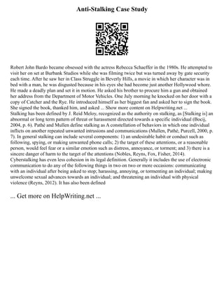 Anti-Stalking Case Study
Robert John Bardo became obsessed with the actress Rebecca Schaeffer in the 1980s. He attempted to
visit her on set at Burbank Studios while she was filming twice but was turned away by gate security
each time. After he saw her in Class Struggle in Beverly Hills, a movie in which her character was in
bed with a man, he was disgusted because in his eyes she had become just another Hollywood whore.
He made a deadly plan and set it in motion. He asked his brother to procure him a gun and obtained
her address from the Department of Motor Vehicles. One July morning he knocked on her door with a
copy of Catcher and the Rye. He introduced himself as her biggest fan and asked her to sign the book.
She signed the book, thanked him, and asked ... Show more content on Helpwriting.net ...
Stalking has been defined by J. Reid Meloy, recognized as the authority on stalking, as [Stalking is] an
abnormal or long term pattern of threat or harassment directed towards a specific individual (Bocij,
2004, p. 6). Pathé and Mullen define stalking as A constellation of behaviors in which one individual
inflicts on another repeated unwanted intrusions and communications (Mullen, Pathé, Purcell, 2000, p.
7). In general stalking can include several components: 1) an undesirable habit or conduct such as
following, spying, or making unwanted phone calls; 2) the target of these attentions, or a reasonable
person, would feel fear or a similar emotion such as distress, annoyance, or torment; and 3) there is a
sincere danger of harm to the target of the attentions (Nobles, Reyns, Fox, Fisher, 2014).
Cyberstalking has even less cohesion in its legal definition. Generally it includes the use of electronic
communication to do any of the following things in two on two or more occasions: communicating
with an individual after being asked to stop; harassing, annoying, or tormenting an individual; making
unwelcome sexual advances towards an individual; and threatening an individual with physical
violence (Reyns, 2012). It has also been defined
... Get more on HelpWriting.net ...
 