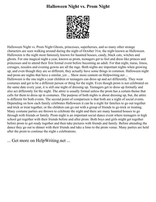 Halloween Night vs. Prom Night
Halloween Night vs. Prom Night Ghosts, princesses, superheroes, and so many other strange
characters are seen walking around during the night of October 31st, the night known as Halloween.
Halloween is the night most famously known for haunted houses, candy, black cats, witches and
ghosts. For one magical night a year, known as prom, teenagers get to feel and dress like princes and
princesses and to attend their first formal event before becoming an adult. For that night, tiaras, limos,
corsages, tuxedos and evening gowns are all the rage. Both nights are important nights when growing
up, and even though they are so different, they actually have some things in common. Halloween night
and prom are nights that have a similar, yet ... Show more content on Helpwriting.net ...
Halloween is the one night a year children or teenagers can dress up and act differently. They wear
costumes and get to be a different person or thing for the night. Even though prom is not celebrated on
the same date every year, it is still one night of dressing up. Teenagers get to dress up formally and
also act differently for the night. The attire is usually formal unless the prom has a certain theme that
calls for them to dress up in costumes. The purpose of both nights is about dressing up, but, the attire
is different for both events. The second point of comparison is that both are a night of social events.
Depending on how each family celebrates Halloween it can be a night for families to go out together
and trick or treat together, or the children can go out with a group of friends to go trick or treating.
Many costume parties are thrown to celebrate the night and there are many haunted houses to go
through with friends or family. Prom night is an important social dance event where teenagers in high
school get together with their friends before and after prom. Both boys and girls might get together
before prom to get ready together and then take pictures with friends and family. Before attending the
dance they go out to dinner with their friends and take a limo to the prom venue. Many parties are held
after the prom to continue the night s celebrations.
... Get more on HelpWriting.net ...
 