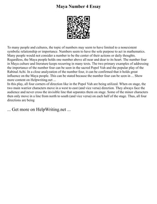 Maya Number 4 Essay
To many people and cultures, the topic of numbers may seem to have limited to a nonexistent
symbolic relationship or importance. Numbers seem to have the sole purpose to act in mathematics.
Many people would not consider a number to be the center of their actions or daily thoughts.
Regardless, the Maya people holds one number above all near and dear to its heart. The number four
in Maya culture and literature keeps recurring in many texts. The two primary examples of addressing
the importance of the number four can be seen in the sacred Popol Vuh and the popular play of the
Rabinal Achi. In a close analyzation of the number four, it can be confirmed that it holds great
influence on the Maya people. This can be stated because the number four can be seen in ... Show
more content on Helpwriting.net ...
In this play, all four corners of direction like in the Popol Vuh are being utilized. When on stage, the
two main warrior characters move in a west to east (and vice versa) direction. They always face the
audience and never cross the invisible line that separates them on stage. Some of the minor characters
then only move in a line from north to south (and vice versa) on each half of the stage. Thus, all four
directions are being
... Get more on HelpWriting.net ...
 