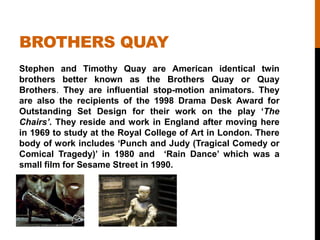 BROTHERS QUAY
Stephen and Timothy Quay are American identical twin
brothers better known as the Brothers Quay or Quay
Brothers. They are influential stop-motion animators. They
are also the recipients of the 1998 Drama Desk Award for
Outstanding Set Design for their work on the play „The
Chairs’. They reside and work in England after moving here
in 1969 to study at the Royal College of Art in London. There
body of work includes „Punch and Judy (Tragical Comedy or
Comical Tragedy)‟ in 1980 and „Rain Dance‟ which was a
small film for Sesame Street in 1990.
 