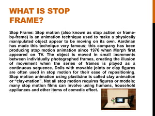 WHAT IS STOP
FRAME?
Stop Frame: Stop motion (also known as stop action or frame-
by-frame) is an animation technique used to make a physically
manipulated object appear to be moving on its own. Aardman
has made this technique very famous; this company has been
producing stop motion animation since 1976 when Morph first
appeared on TV. The object is moved in small increments
between individually photographed frames, creating the illusion
of movement when the series of frames is played as a
continuous sequence. Dolls with movable joints or clay figures
are often used in stop motion for their ease of repositioning.
Stop motion animation using plasticine is called clay animation
or “clay-mation”. Not all stop motion requires figures or models;
many stop motion films can involve using humans, household
appliances and other items of comedic effect.
 
