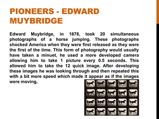 PIONEERS - EDWARD
MUYBRIDGE
Edward Muybridge, in 1878, took 20 simultaneous
photographs of a horse jumping. These photographs
shocked America when they were first released as they were
the first of the time. This form of photography would usually
have taken a minuet, he used a more developed camera
allowing him to take 1 picture every 0.5 seconds. This
allowed him to take the 12 quick image. After developing
these images he was looking through and then repeated this
with a bit more speed which made it appear as if the images
were moving.
 
