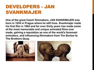 DEVELOPERS - JAN
SVANKMAJER
One of the great Czech filmmakers, JAN SVANKMAJER was
born in 1934 in Prague where he still lives. Svankmajer made
his first film in 1964 and for over thirty years has made some
of the most memorable and unique animated films ever
made, gaining a reputation as one of the world's foremost
animators, and influencing filmmakers from Tim Burton to
The Brothers Quay.
 
