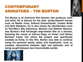 CONTEMPORARY
ANIMATORS – TIM BURTON
Tim Burton is an American film director, film producer, write
and artist. He is famous for his dark, quirky-themed movies
such as Beetle Juice, Edward Scissorhands, Corpse Bride
and Dark Shadows. He is also known for blockbusters such
as Pee-Wee‟s Big Adventure, Batman and Batman Returns.
was Burton's first full-length stop-motion film as a director,
featuring the voices of Johnny Depp, as Victor, and Helena
Bonham Carter (for whom the project was specifically
created) as Emily. In this film, Burton was able to continue
using his personal quirky styles and trademarks, such as
complex interactions between light and darkness and of
being caught between two irreconcilable worlds.
 