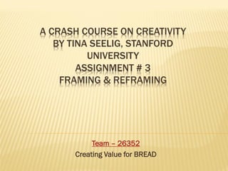 A CRASH COURSE ON CREATIVITY
   BY TINA SEELIG, STANFORD
          UNIVERSITY
        ASSIGNMENT # 3
    FRAMING & REFRAMING




           Team – 26352
      Creating Value for BREAD
 