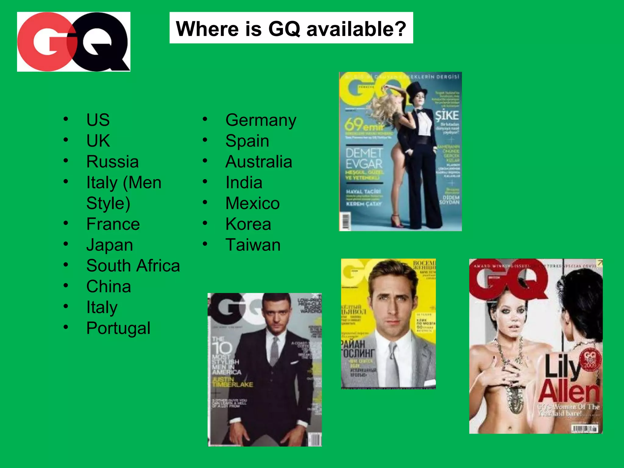 Where is GQ available?

•
•
•
•
•
•
•
•
•
•

US
UK
Russia
Italy (Men
Style)
France
Japan
South Africa
China
Italy
Portugal

•
•
•
•
•
•
•

Germany
Spain
Australia
India
Mexico
Korea
Taiwan

 