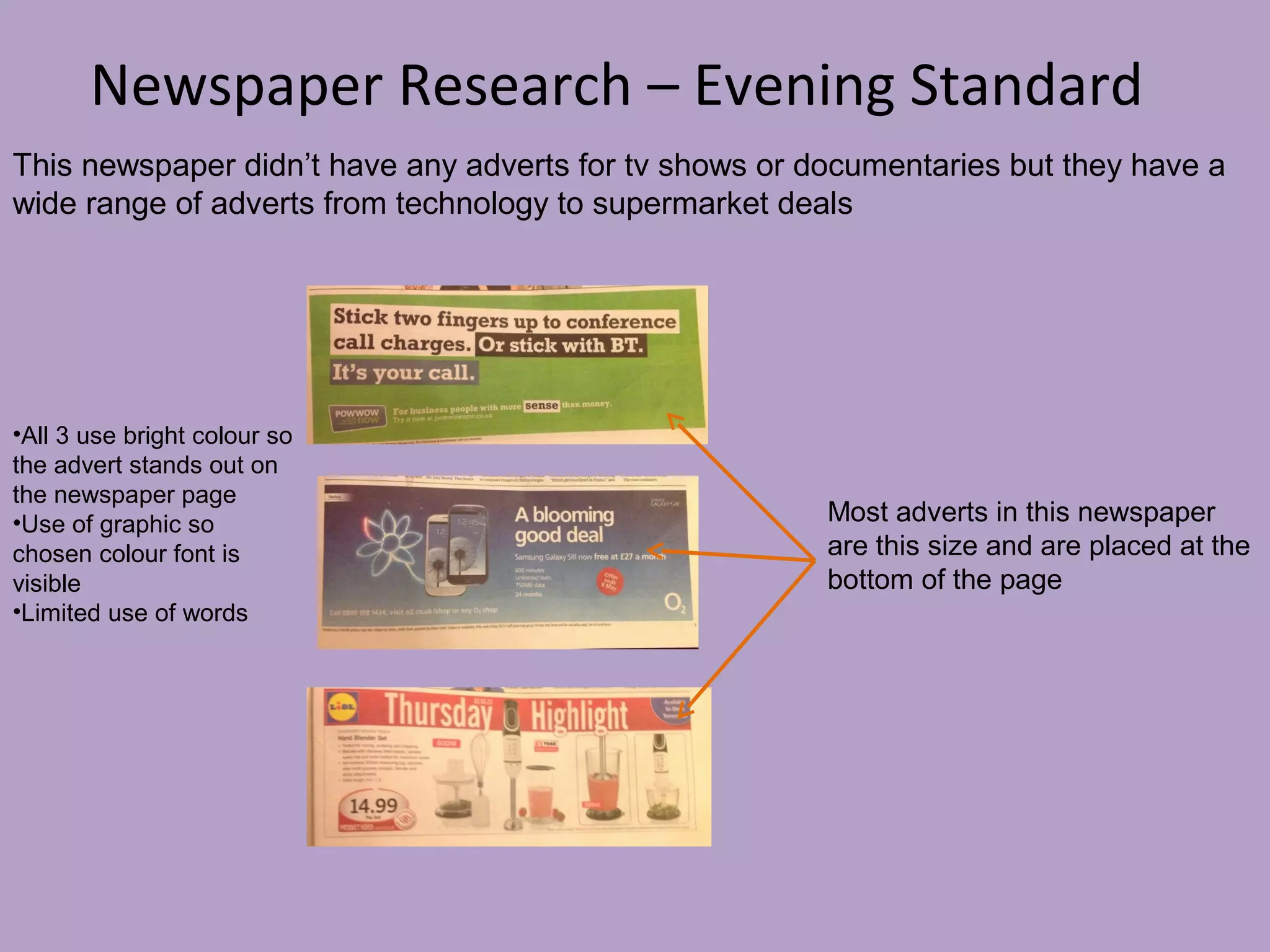 Newspaper Research – Evening Standard
This newspaper didn’t have any adverts for tv shows or documentaries but they have a
wide range of adverts from technology to supermarket deals

•All 3 use bright colour so
the advert stands out on
the newspaper page
•Use of graphic so
chosen colour font is
visible
•Limited use of words

Most adverts in this newspaper
are this size and are placed at the
bottom of the page

 