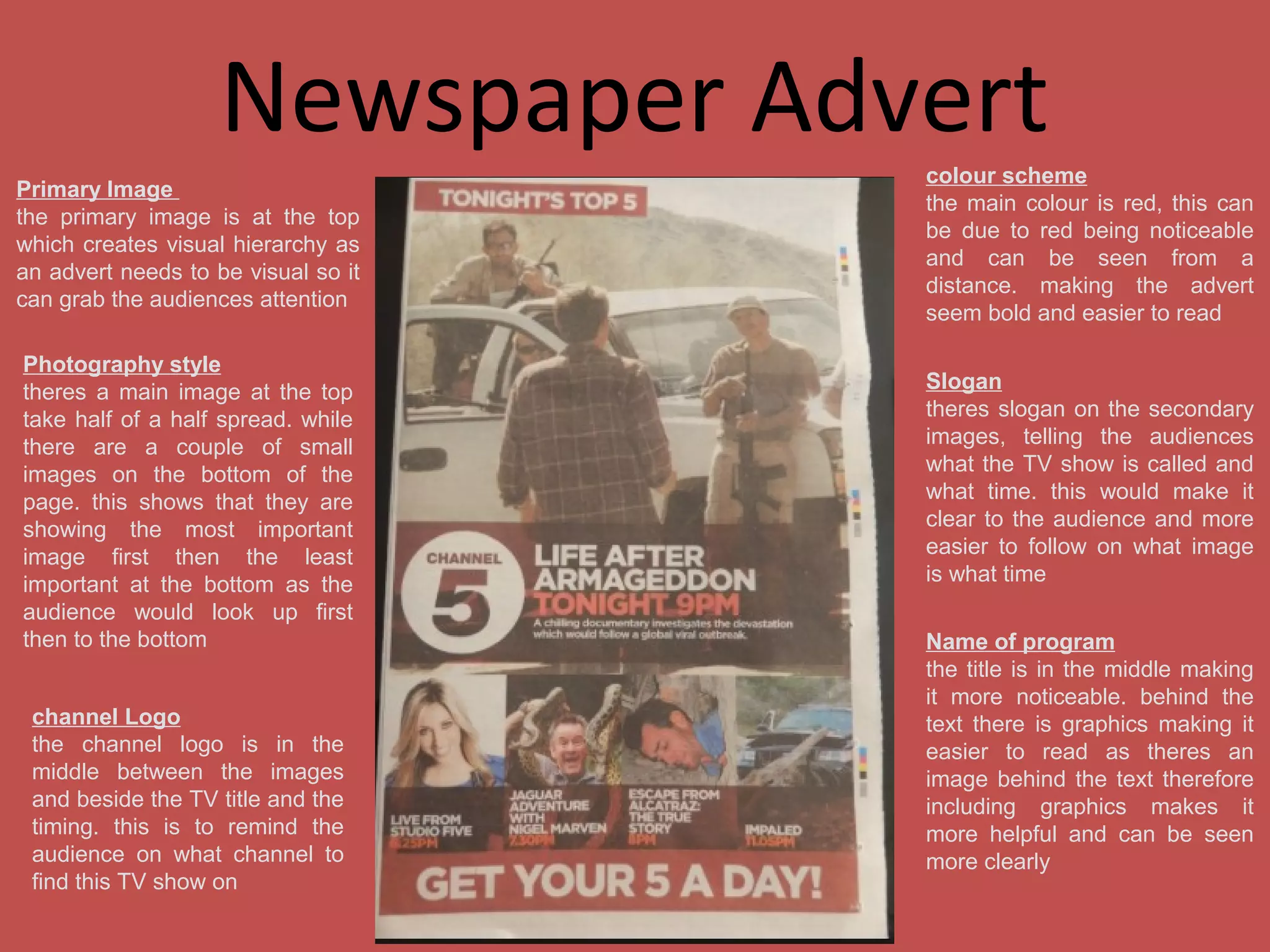Newspaper Advert
Primary Image
the primary image is at the top
which creates visual hierarchy as
an advert needs to be visual so it
can grab the audiences attention
Photography style
theres a main image at the top
take half of a half spread. while
there are a couple of small
images on the bottom of the
page. this shows that they are
showing the most important
image first then the least
important at the bottom as the
audience would look up first
then to the bottom
channel Logo
the channel logo is in the
middle between the images
and beside the TV title and the
timing. this is to remind the
audience on what channel to
find this TV show on

colour scheme
the main colour is red, this can
be due to red being noticeable
and can be seen from a
distance. making the advert
seem bold and easier to read
Slogan
theres slogan on the secondary
images, telling the audiences
what the TV show is called and
what time. this would make it
clear to the audience and more
easier to follow on what image
is what time
Name of program
the title is in the middle making
it more noticeable. behind the
text there is graphics making it
easier to read as theres an
image behind the text therefore
including graphics makes it
more helpful and can be seen
more clearly

 