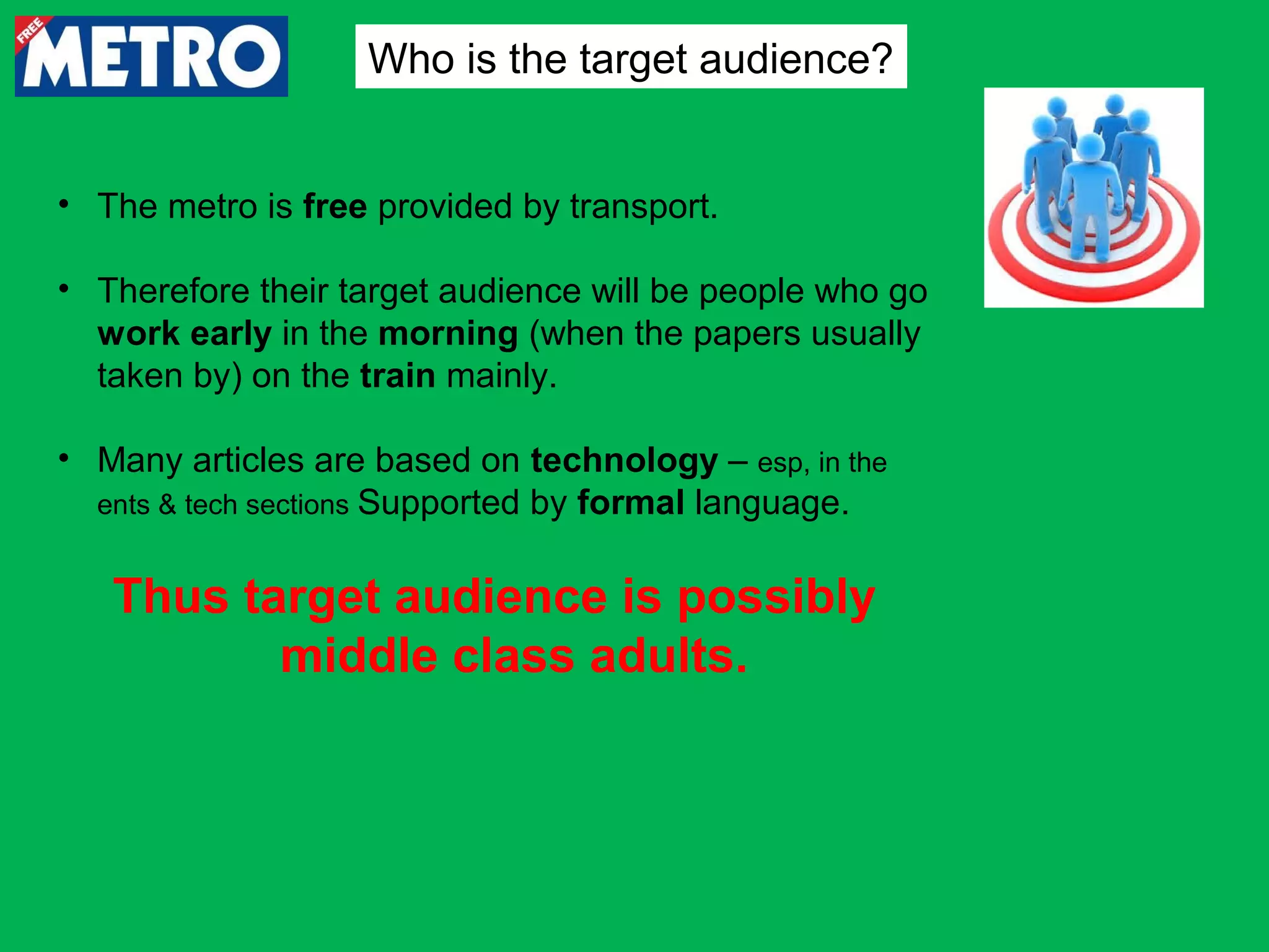 Who is the target audience?
• The metro is free provided by transport.
• Therefore their target audience will be people who go
work early in the morning (when the papers usually
taken by) on the train mainly.
• Many articles are based on technology – esp, in the
ents & tech sections Supported by formal language.

Thus target audience is possibly
middle class adults.

 