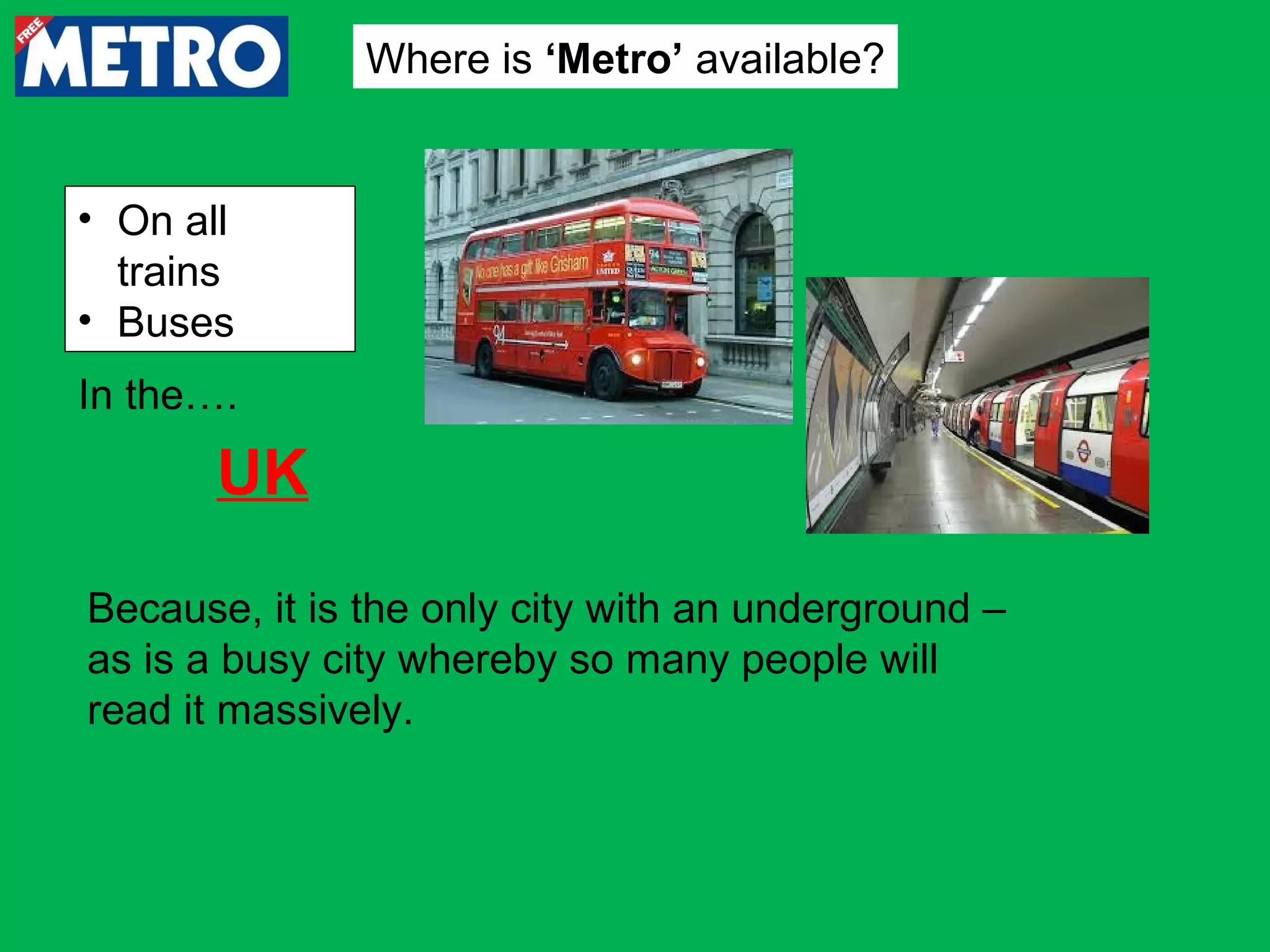Where is ‘Metro’ available?

• On all
trains
• Buses
In the….

UK
Because, it is the only city with an underground –
as is a busy city whereby so many people will
read it massively.

 