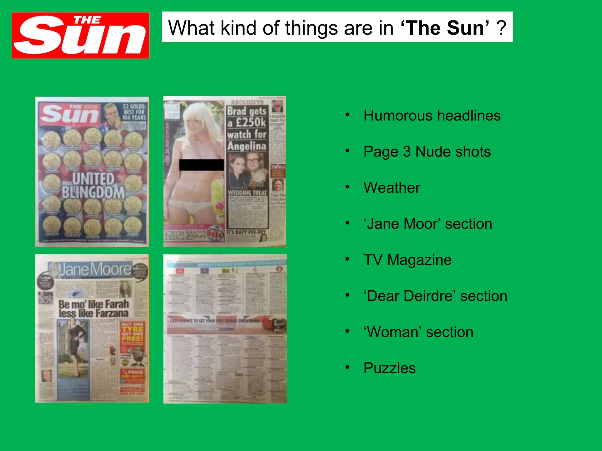 What kind of things are in ‘The Sun’ ?

• Humorous headlines
• Page 3 Nude shots
• Weather
• ‘Jane Moor’ section
• TV Magazine
• ‘Dear Deirdre’ section
• ‘Woman’ section
• Puzzles

 