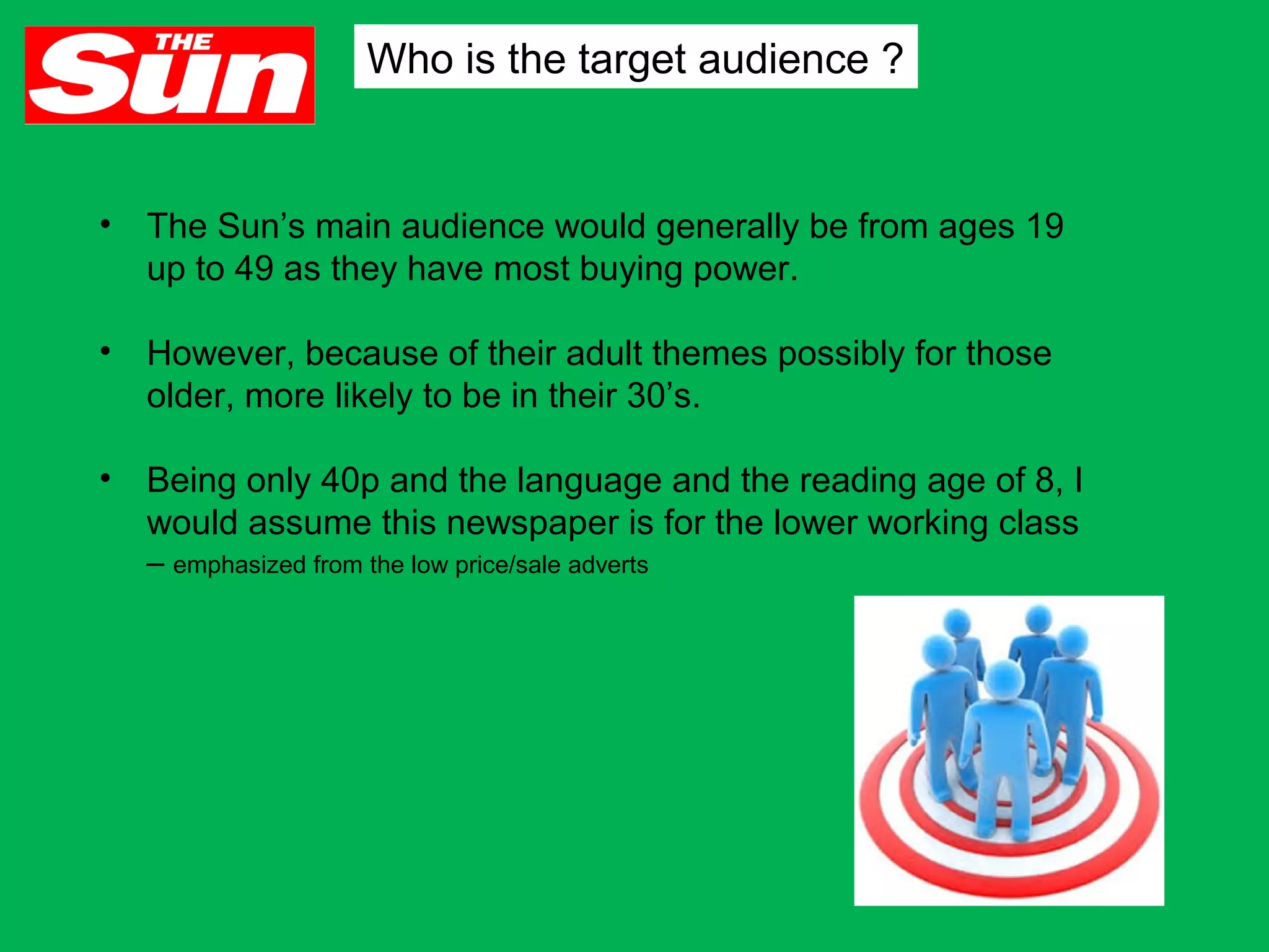 Who is the target audience ?

•

The Sun’s main audience would generally be from ages 19
up to 49 as they have most buying power.

•

However, because of their adult themes possibly for those
older, more likely to be in their 30’s.

•

Being only 40p and the language and the reading age of 8, I
would assume this newspaper is for the lower working class
– emphasized from the low price/sale adverts

 