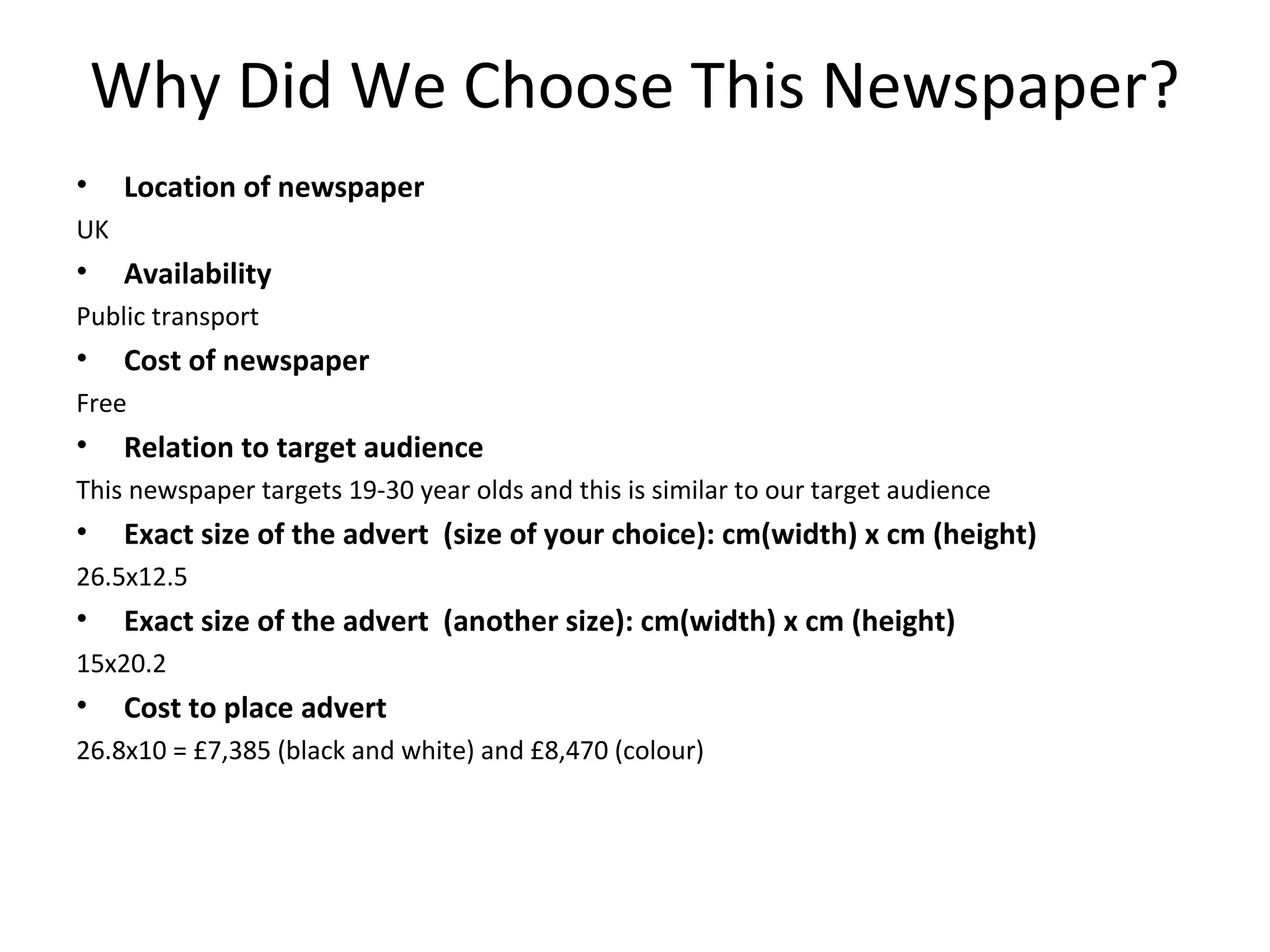 Why Did We Choose This Newspaper?
•

Location of newspaper

UK

•

Availability

Public transport

•

Cost of newspaper

Free

•

Relation to target audience

This newspaper targets 19-30 year olds and this is similar to our target audience

•

Exact size of the advert (size of your choice): cm(width) x cm (height)

26.5x12.5

•

Exact size of the advert (another size): cm(width) x cm (height)

15x20.2

•

Cost to place advert

26.8x10 = £7,385 (black and white) and £8,470 (colour)

 