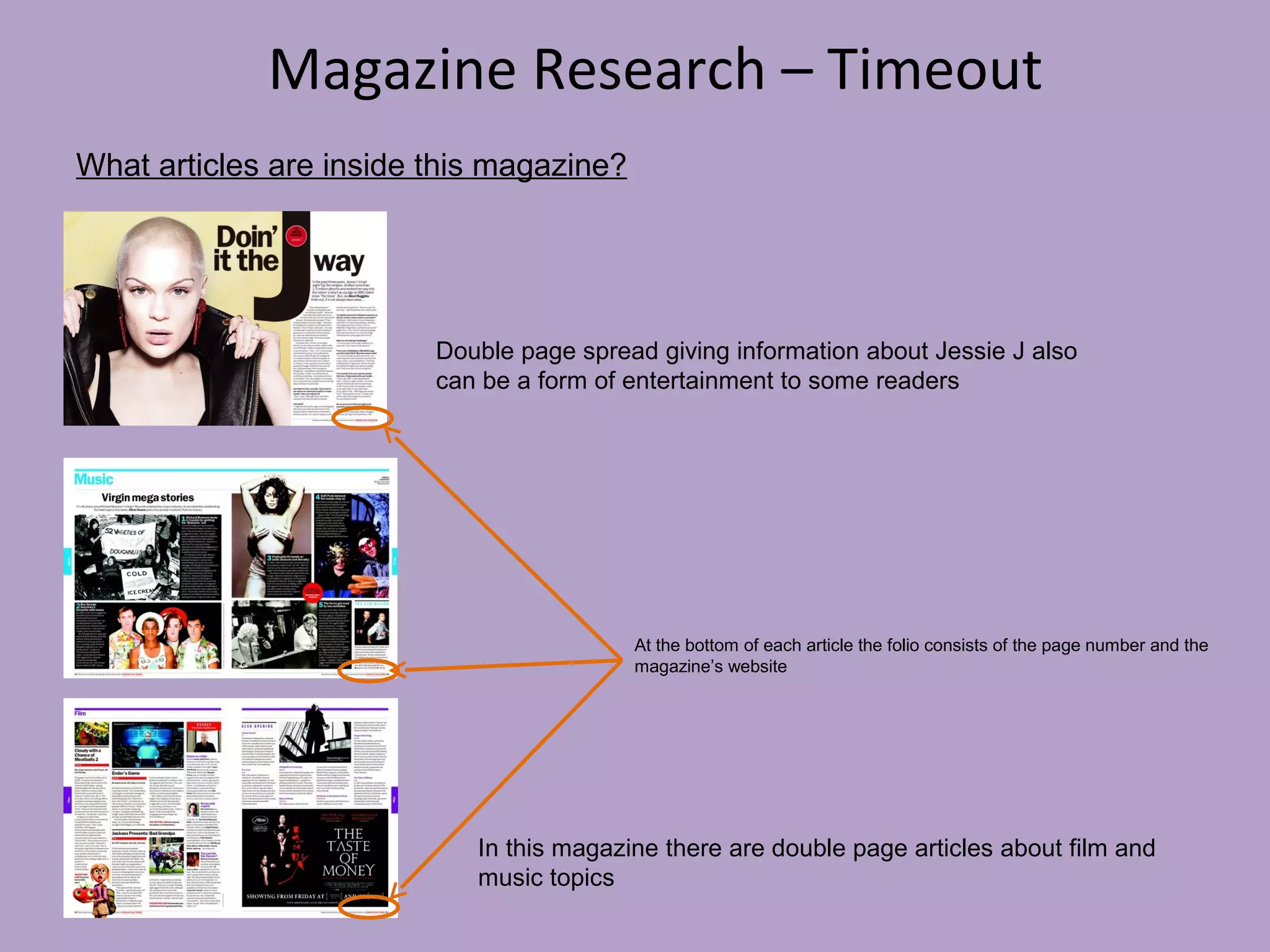 Magazine Research – Timeout
What articles are inside this magazine?

Double page spread giving information about Jessie J also
can be a form of entertainment to some readers

At the bottom of each article the folio consists of the page number and the
magazine’s website

In this magazine there are double page articles about film and
music topics

 