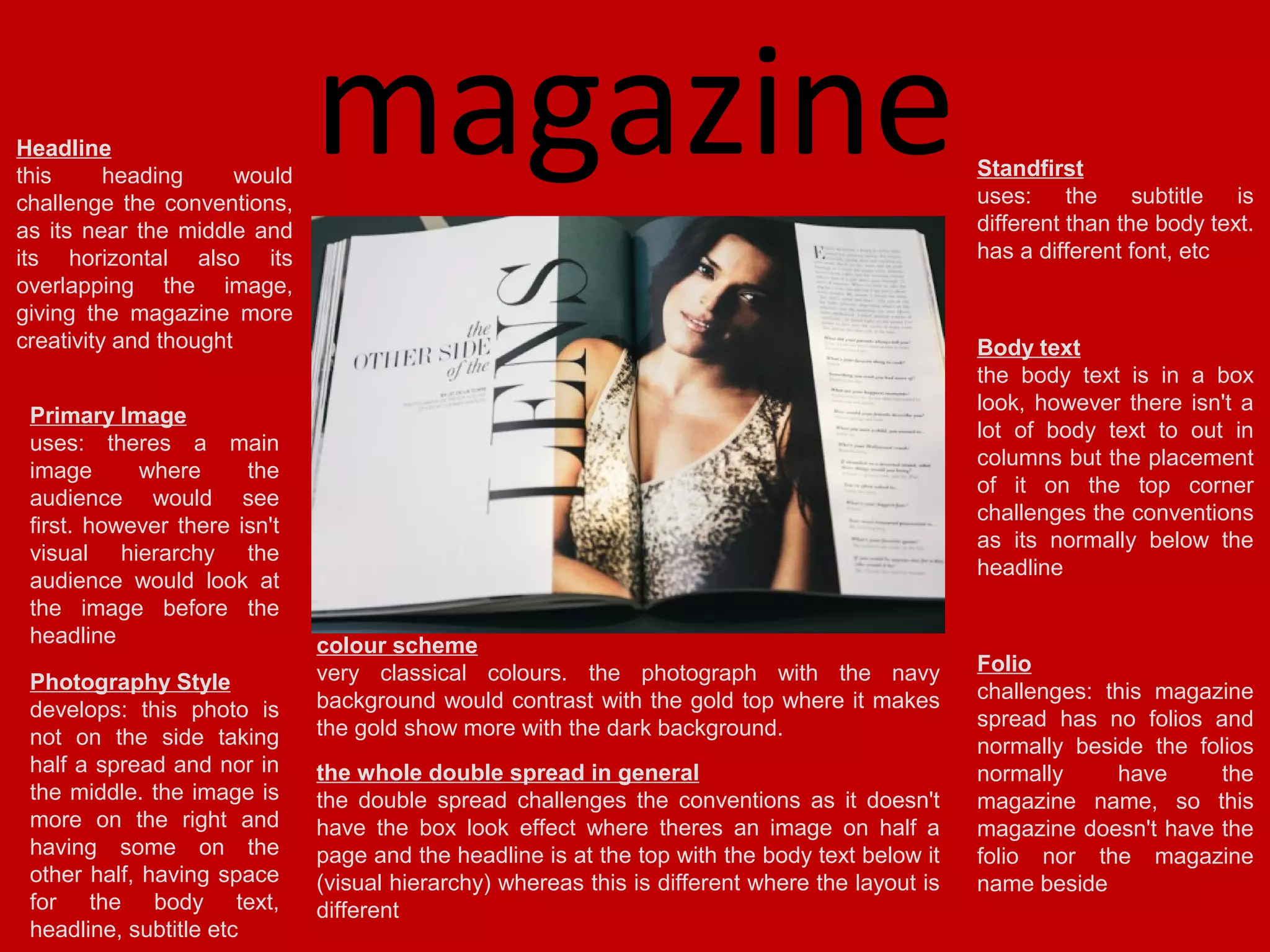 Headline
this
heading
would
challenge the conventions,
as its near the middle and
its horizontal also its
overlapping the image,
giving the magazine more
creativity and thought
Primary Image
uses: theres a main
image
where
the
audience would see
first. however there isn't
visual hierarchy the
audience would look at
the image before the
headline
Photography Style
develops: this photo is
not on the side taking
half a spread and nor in
the middle. the image is
more on the right and
having some on the
other half, having space
for the body text,
headline, subtitle etc

magazine

Standfirst
uses: the subtitle is
different than the body text.
has a different font, etc

Body text
the body text is in a box
look, however there isn't a
lot of body text to out in
columns but the placement
of it on the top corner
challenges the conventions
as its normally below the
headline
colour scheme
very classical colours. the photograph with the navy
background would contrast with the gold top where it makes
the gold show more with the dark background.
the whole double spread in general
the double spread challenges the conventions as it doesn't
have the box look effect where theres an image on half a
page and the headline is at the top with the body text below it
(visual hierarchy) whereas this is different where the layout is
different

Folio
challenges: this magazine
spread has no folios and
normally beside the folios
normally
have
the
magazine name, so this
magazine doesn't have the
folio nor the magazine
name beside

 