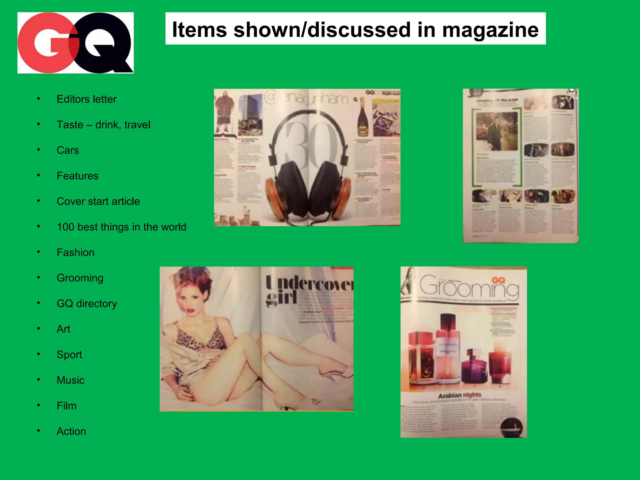 Items shown/discussed in magazine
•

Editors letter

•

Taste – drink, travel

•

Cars

•

Features

•

Cover start article

•

100 best things in the world

•

Fashion

•

Grooming

•

GQ directory

•

Art

•

Sport

•

Music

•

Film

•

Action

 