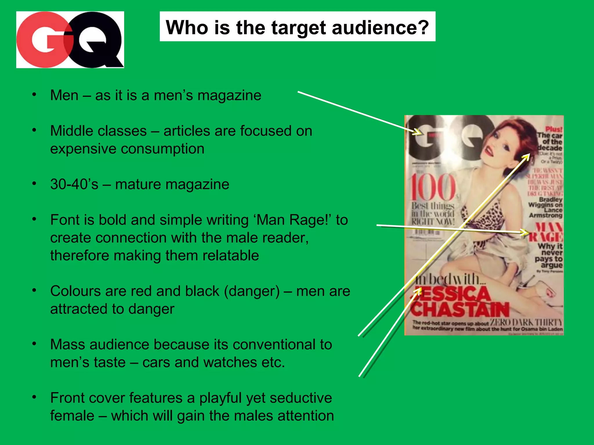 Who is the target audience?
• Men – as it is a men’s magazine
• Middle classes – articles are focused on
expensive consumption
• 30-40’s – mature magazine
• Font is bold and simple writing ‘Man Rage!’ to
create connection with the male reader,
therefore making them relatable
• Colours are red and black (danger) – men are
attracted to danger
• Mass audience because its conventional to
men’s taste – cars and watches etc.
• Front cover features a playful yet seductive
female – which will gain the males attention

 