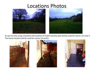 Locations Photos
As we are only using 2 locations the location of Fryent Country park will be used for scene 1,3,5 and 7.
The house location will be used for scenes 2,4 and 6.
 