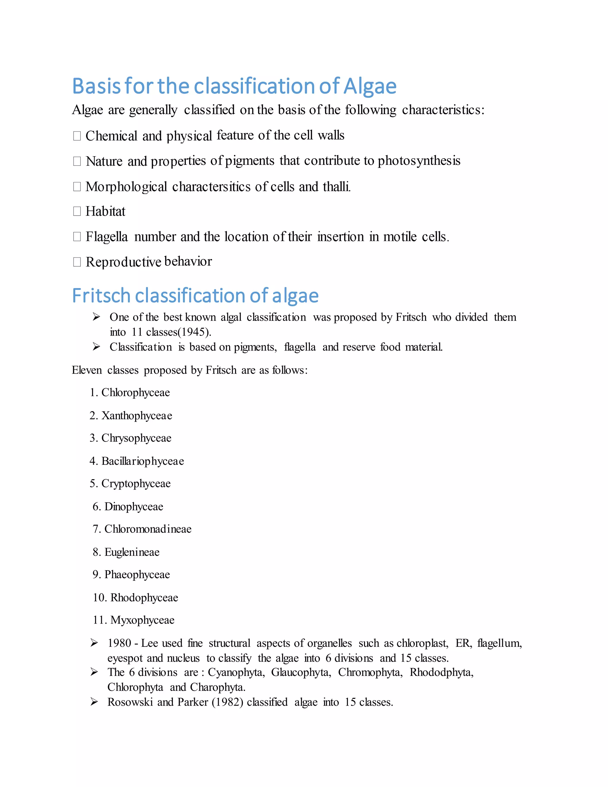 Basisfor the classificationof Algae
Algae are generally classified on the basis of the following characteristics:
feature of the cell walls
rties of pigments that contribute to photosynthesis
behavior
Fritsch classification of algae
 One of the best known algal classification was proposed by Fritsch who divided them
into 11 classes(1945).
 Classification is based on pigments, flagella and reserve food material.
Eleven classes proposed by Fritsch are as follows:
1. Chlorophyceae
2. Xanthophyceae
3. Chrysophyceae
4. Bacillariophyceae
5. Cryptophyceae
6. Dinophyceae
7. Chloromonadineae
8. Euglenineae
9. Phaeophyceae
10. Rhodophyceae
11. Myxophyceae
 1980 - Lee used fine structural aspects of organelles such as chloroplast, ER, flagellum,
eyespot and nucleus to classify the algae into 6 divisions and 15 classes.
 The 6 divisions are : Cyanophyta, Glaucophyta, Chromophyta, Rhododphyta,
Chlorophyta and Charophyta.
 Rosowski and Parker (1982) classified algae into 15 classes.
 