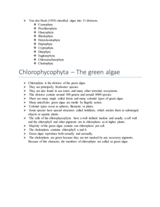  Van den Hoek (1995) classified algae into 11 divisions:
 Cyanophyta
 Prochlorophyta
 Glaucophyta
 Rhodophyta
 Heterokontophyta
 Haptophyta
 Cryptophyta
 Dinophyta
 Euglenophyta
 Chloroarachniophyta
 Cholorphyta
Chlorophycophyta – The green algae
 Chlorophyta is the division of the green algae.
 They are principally freshwater species.
 They are also found in sea water, and many other terrestial ecosystems.
 This division contain around 500 genera and around 8000 species.
 There are many single celled forms and many colonial types of green algae.
 Many unicellular green algae are motile by flagella action.
 Colonial types occur as spheres, filaments or plates.
 Some species have special structures called holdfasts, which anchor them to submerged
objects or aquatic plants.
 The cells of the chlorophycophyta have a well defined nucleus and usually a cell wall
and the chlorophyll and other pigments are in chloroplasts as in higher plants.
 Majority of the green algae contain one chloroplasts per cell.
 The cholorplasts contains chlorophyll a and b.
 Green algae reproduce both sexually and asexually.
 The cholorplasts are green because they are not masked by any accessory pigments.
Because of this character, the members of chlorophyta are called as green algae.
 