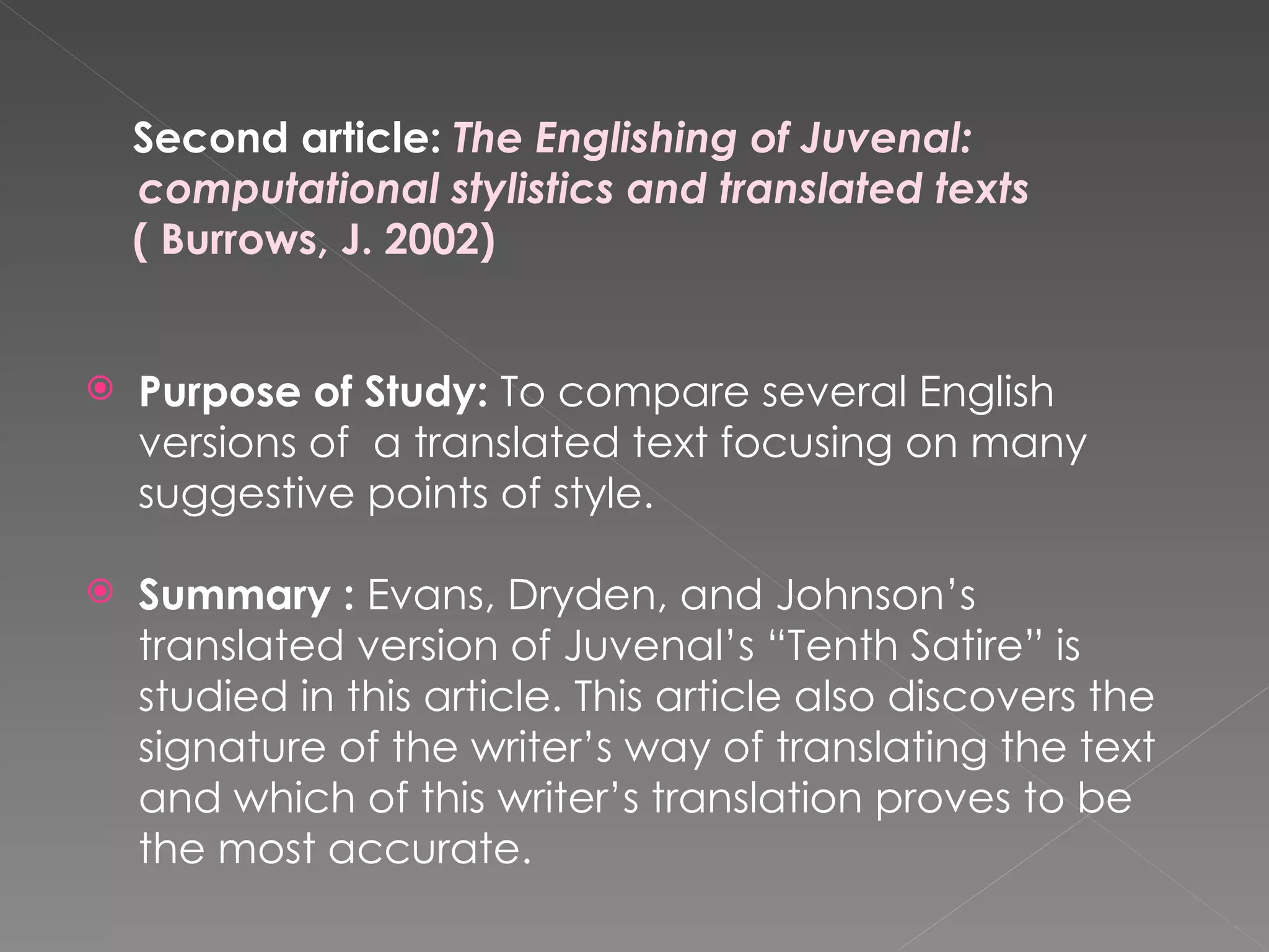 Second article:  The Englishing of Juvenal: computational stylistics and translated texts  ( Burrows, J. 2002) Purpose of Study:  To compare several English versions of  a translated text focusing on many suggestive points of style. Summary :  Evans, Dryden, and Johnson’s translated version of Juvenal’s “Tenth Satire” is studied in this article. This article also discovers the signature of the writer’s way of translating the text and which of this writer’s translation proves to be the most accurate.  