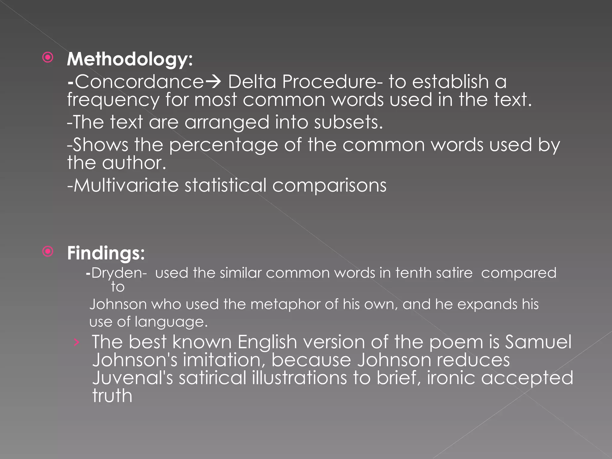 Methodology:  - Concordance   Delta Procedure- to establish a frequency for most common words used in the text. -The text are arranged into subsets. -Shows the percentage of the common words used by the author. -Multivariate statistical comparisons Findings:  - Dryden-  used the similar common words in tenth satire  compared to  Johnson who used the metaphor of his own, and he expands his  use of language. The best known English version of the poem is Samuel Johnson's imitation, because Johnson reduces Juvenal's satirical illustrations to brief, ironic accepted truth 