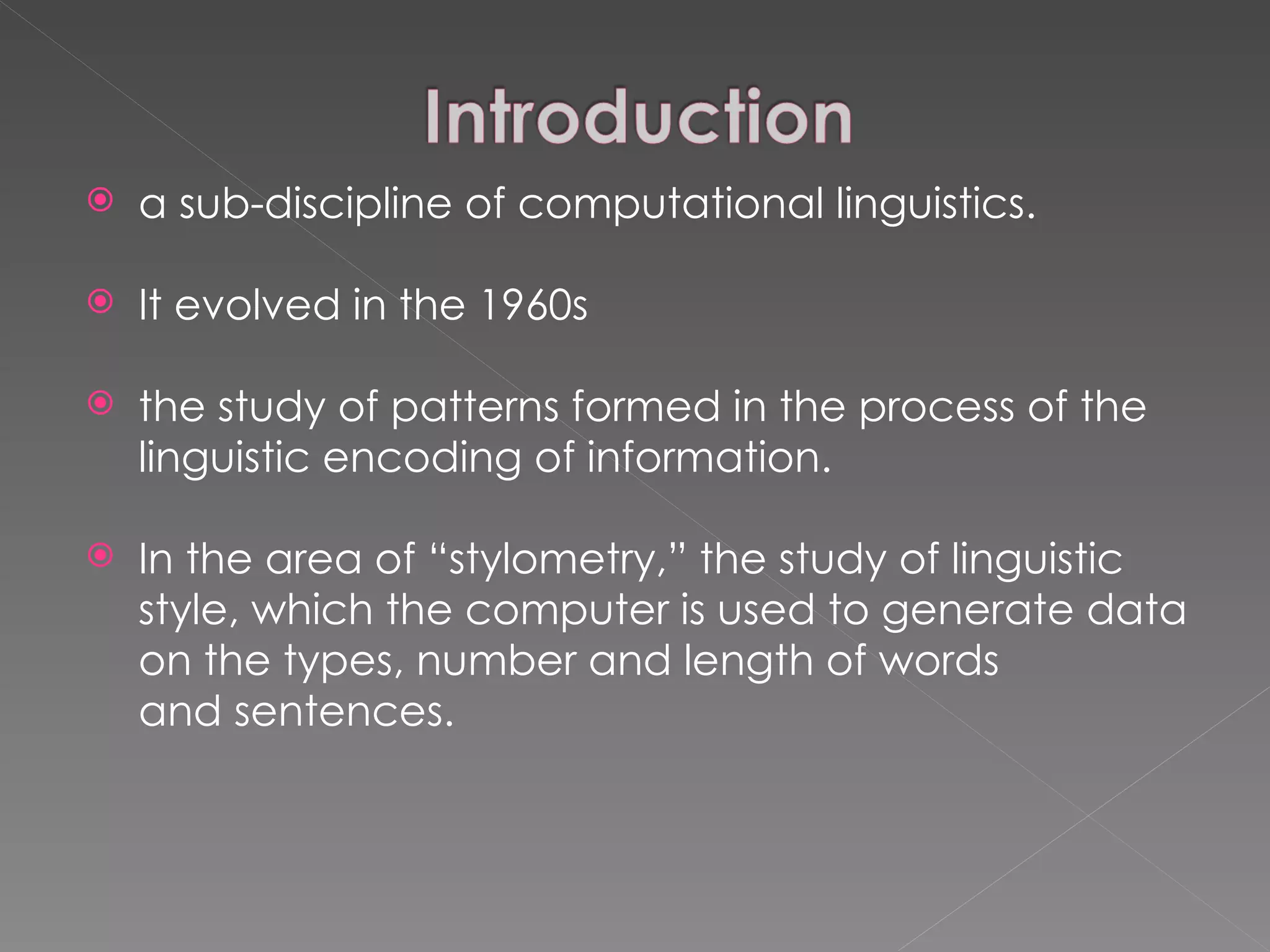 a sub-discipline of computational linguistics.  It evolved in the 1960s the study of patterns formed in the process of the linguistic encoding of information. In the area of “stylometry,” the study of linguistic style, which the computer is used to generate data on the types, number and length of words and sentences. 