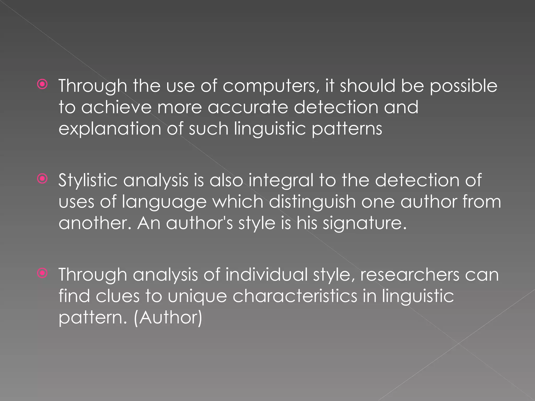 Through the use of computers, it should be possible to achieve more accurate detection and explanation of such linguistic patterns Stylistic analysis is also integral to the detection of uses of language which distinguish one author from another. An author's style is his signature. Through analysis of individual style, researchers can find clues to unique characteristics in linguistic pattern. (Author) 