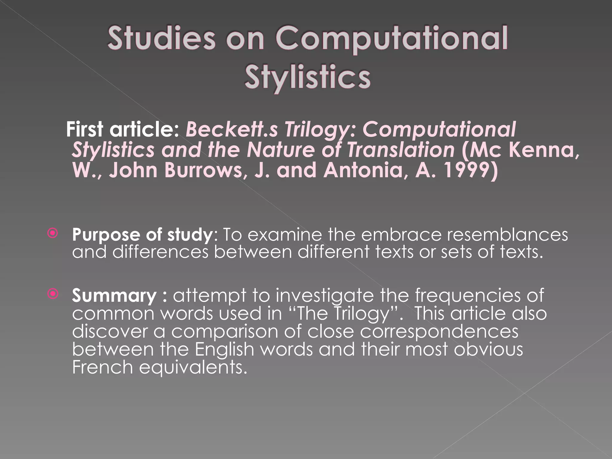 First article:  Beckett.s Trilogy: Computational Stylistics and the Nature of Translation  (Mc Kenna, W., John Burrows, J. and Antonia, A. 1999) Purpose of study : To examine the embrace resemblances and differences between different texts or sets of texts. Summary :  attempt to investigate the frequencies of common words used in “The Trilogy”.  This article also discover a comparison of close correspondences between the English words and their most obvious French equivalents. 