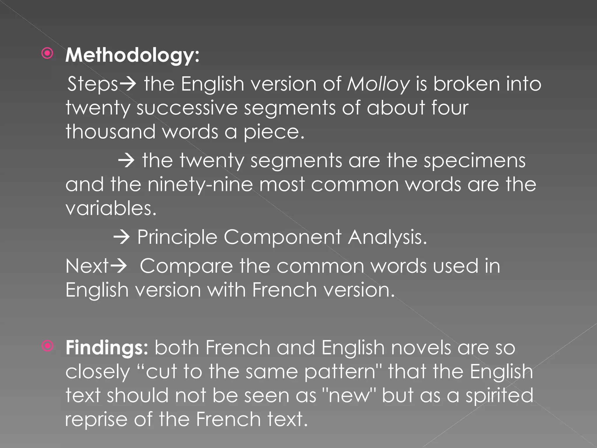 Methodology: Steps   the English version of  Molloy  is broken into twenty successive segments of about four thousand words a piece.     the twenty segments are the specimens  and the ninety-nine most common words are the  variables.      Principle Component Analysis. Next    Compare the common words used in English version with French version.   Findings:  both French and English novels are so closely “cut to the same pattern&quot; that the English text should not be seen as &quot;new&quot; but as a spirited reprise of the French text. 