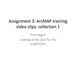Assignment 3: ArcMAP training
    video clips, collection 1
            First stages:
     Looking at the data for the
            assignment
 