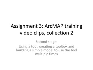 Assignment 3: ArcMAP training
    video clips, collection 2
               Second stage:
   Using a tool, creating a toolbox and
  building a simple model to use the tool
               multiple times
 