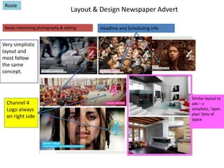 Rosie

Layout & Design Newspaper Advert

Really interesting photography & editing

Headline and Scheduling info

Very simplistic
layout and
most follow
the same
concept.

Channel 4
Logo always
on right side

Similar layout to
ads – v
simplistic, ‘open
plan’ (lots of
space

 