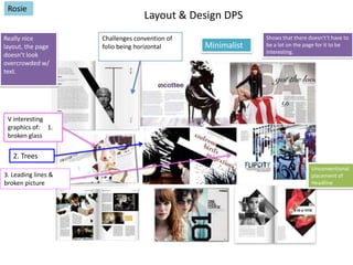 Rosie
Really nice
layout, the page
doesn’t look
overcrowded w/
text.

Layout & Design DPS
Challenges convention of
folio being horizontal

Minimalist

Shows that there doesn't’t have to
be a lot on the page for it to be
interesting.

V interesting
graphics of: 1.
broken glass

2. Trees
3. Leading lines &
broken picture

Unconventional
placement of
Headline

 