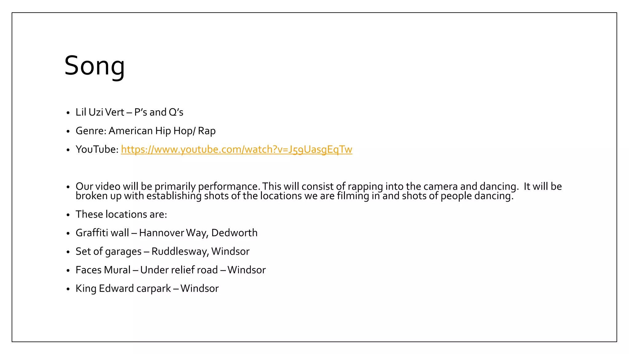 Song
• Lil UziVert – P’s and Q’s
• Genre: American Hip Hop/ Rap
• YouTube: https://www.youtube.com/watch?v=J59UasgEqTw
• Our video will be primarily performance.This will consist of rapping into the camera and dancing. It will be
broken up with establishing shots of the locations we are filming in and shots of people dancing.
• These locations are:
• Graffiti wall – HannoverWay, Dedworth
• Set of garages – Ruddlesway,Windsor
• Faces Mural – Under relief road –Windsor
• King Edward carpark –Windsor
 
