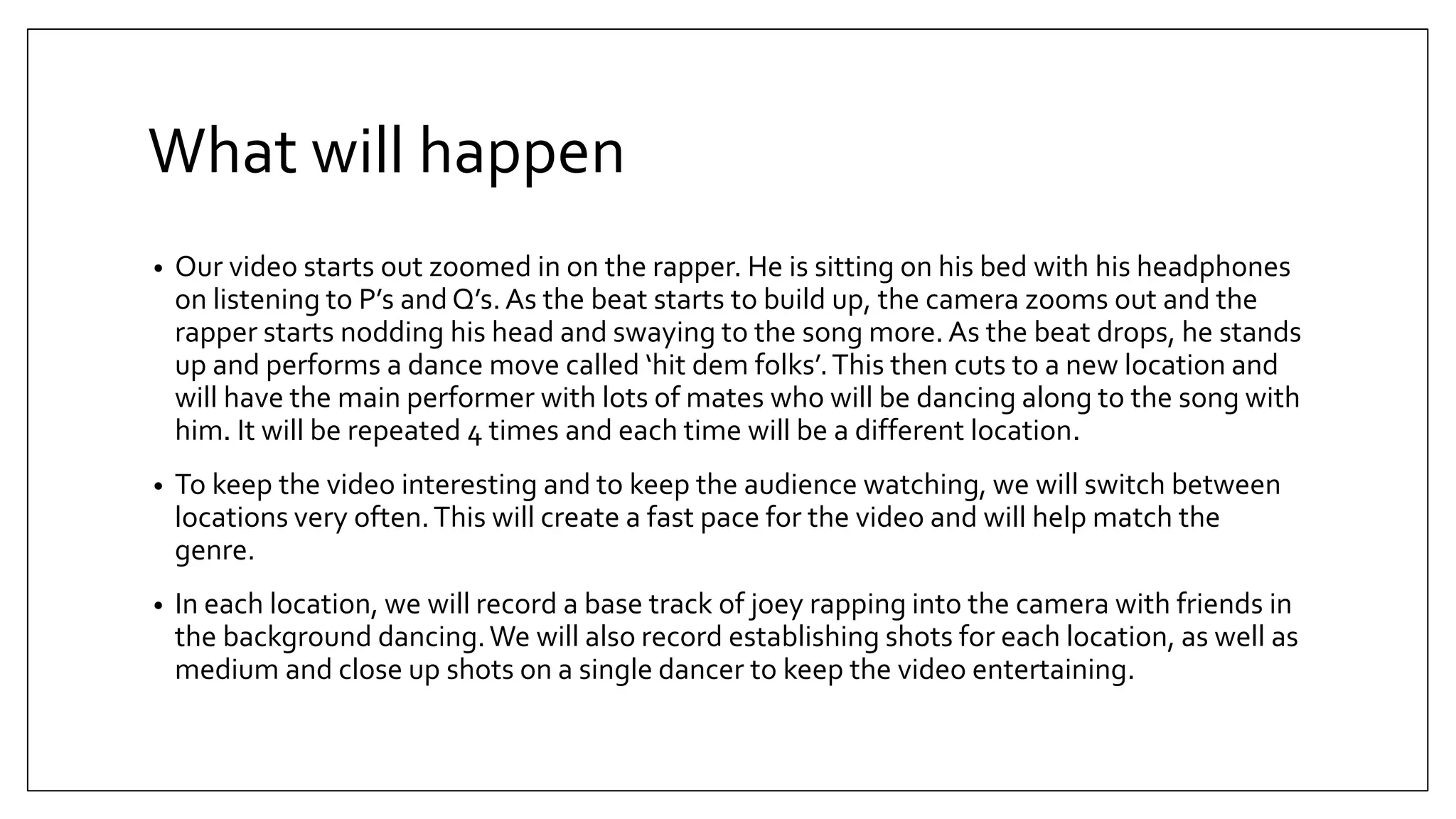 What will happen
• Our video starts out zoomed in on the rapper. He is sitting on his bed with his headphones
on listening to P’s and Q’s.As the beat starts to build up, the camera zooms out and the
rapper starts nodding his head and swaying to the song more. As the beat drops, he stands
up and performs a dance move called ‘hit dem folks’.This then cuts to a new location and
will have the main performer with lots of mates who will be dancing along to the song with
him. It will be repeated 4 times and each time will be a different location.
• To keep the video interesting and to keep the audience watching, we will switch between
locations very often.This will create a fast pace for the video and will help match the
genre.
• In each location, we will record a base track of joey rapping into the camera with friends in
the background dancing.We will also record establishing shots for each location, as well as
medium and close up shots on a single dancer to keep the video entertaining.
 