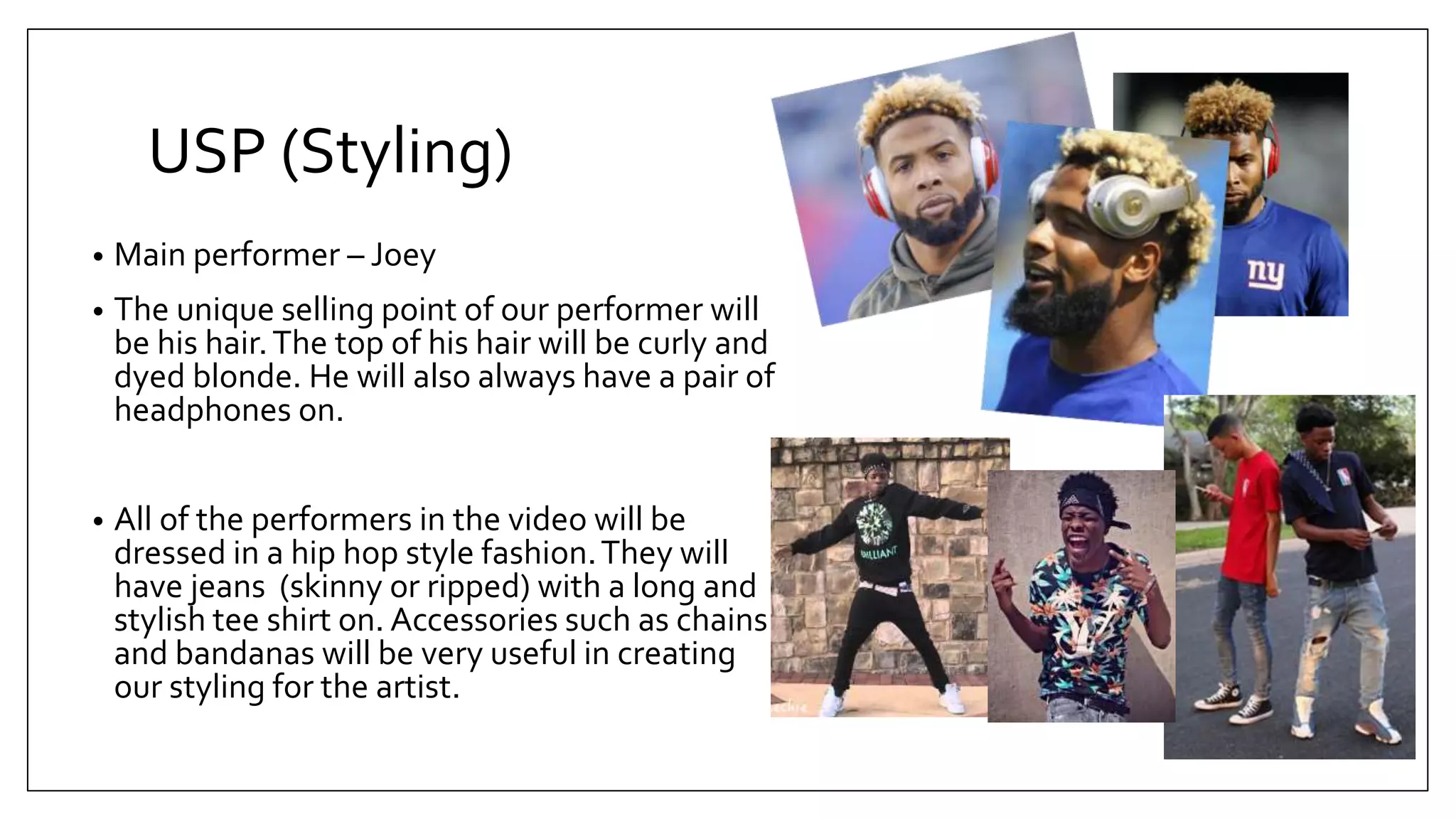 USP (Styling)
• Main performer – Joey
• The unique selling point of our performer will
be his hair.The top of his hair will be curly and
dyed blonde. He will also always have a pair of
headphones on.
• All of the performers in the video will be
dressed in a hip hop style fashion.They will
have jeans (skinny or ripped) with a long and
stylish tee shirt on. Accessories such as chains
and bandanas will be very useful in creating
our styling for the artist.
 