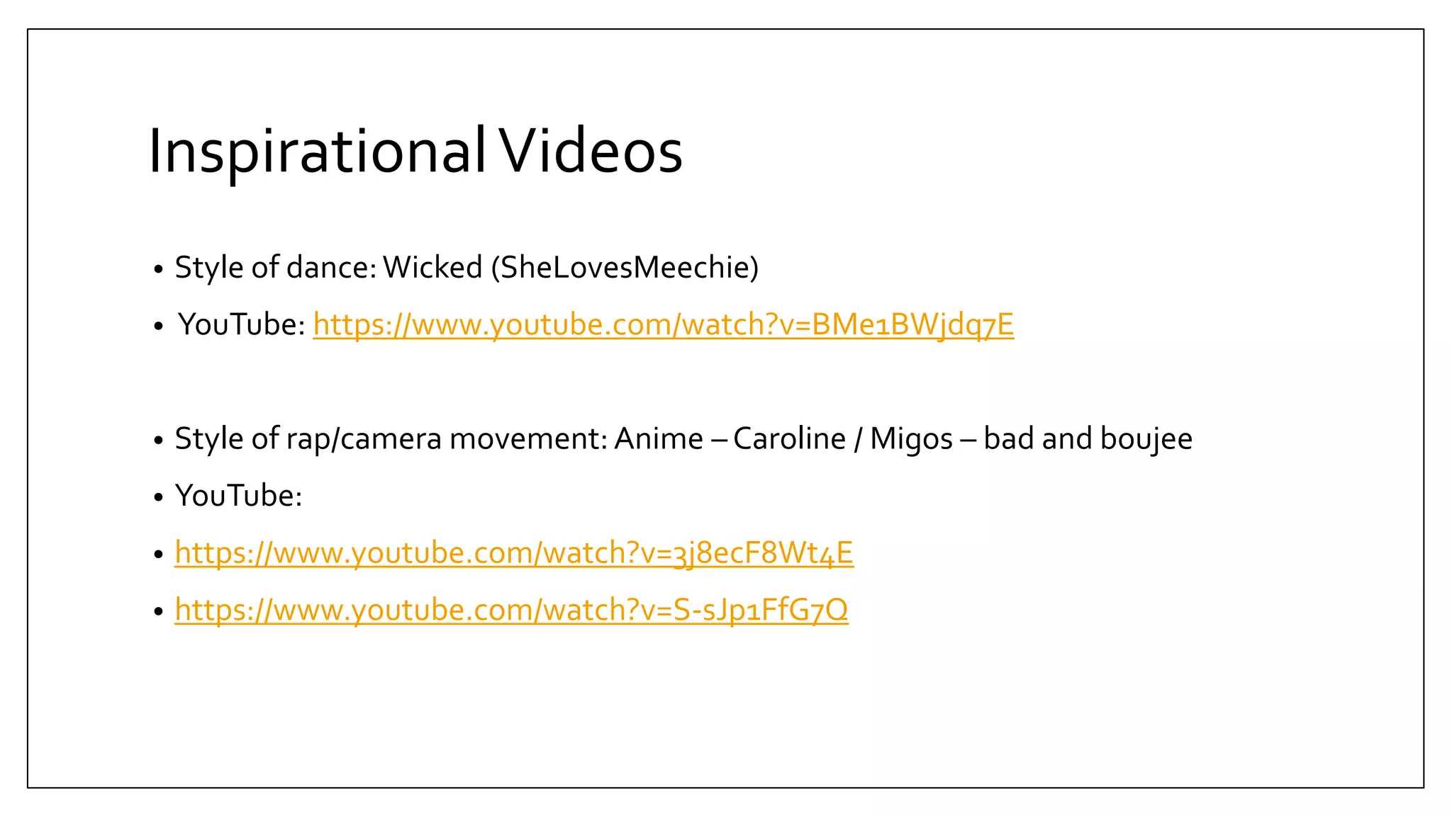 InspirationalVideos
• Style of dance:Wicked (SheLovesMeechie)
• YouTube: https://www.youtube.com/watch?v=BMe1BWjdq7E
• Style of rap/camera movement: Anime – Caroline / Migos – bad and boujee
• YouTube:
• https://www.youtube.com/watch?v=3j8ecF8Wt4E
• https://www.youtube.com/watch?v=S-sJp1FfG7Q
 