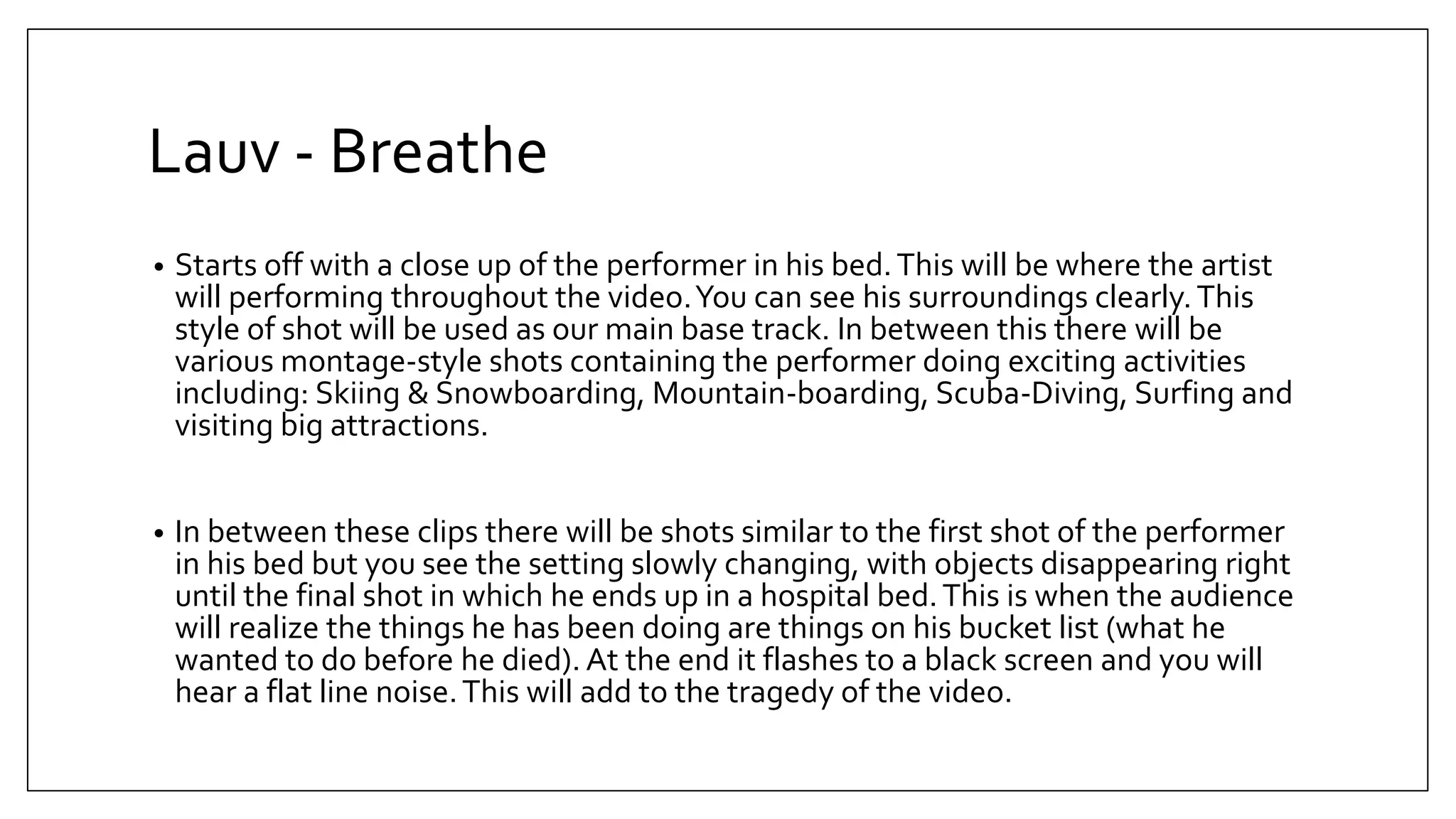 Lauv - Breathe
• Starts off with a close up of the performer in his bed.This will be where the artist
will performing throughout the video.You can see his surroundings clearly.This
style of shot will be used as our main base track. In between this there will be
various montage-style shots containing the performer doing exciting activities
including: Skiing & Snowboarding, Mountain-boarding, Scuba-Diving, Surfing and
visiting big attractions.
• In between these clips there will be shots similar to the first shot of the performer
in his bed but you see the setting slowly changing, with objects disappearing right
until the final shot in which he ends up in a hospital bed.This is when the audience
will realize the things he has been doing are things on his bucket list (what he
wanted to do before he died). At the end it flashes to a black screen and you will
hear a flat line noise.This will add to the tragedy of the video.
 