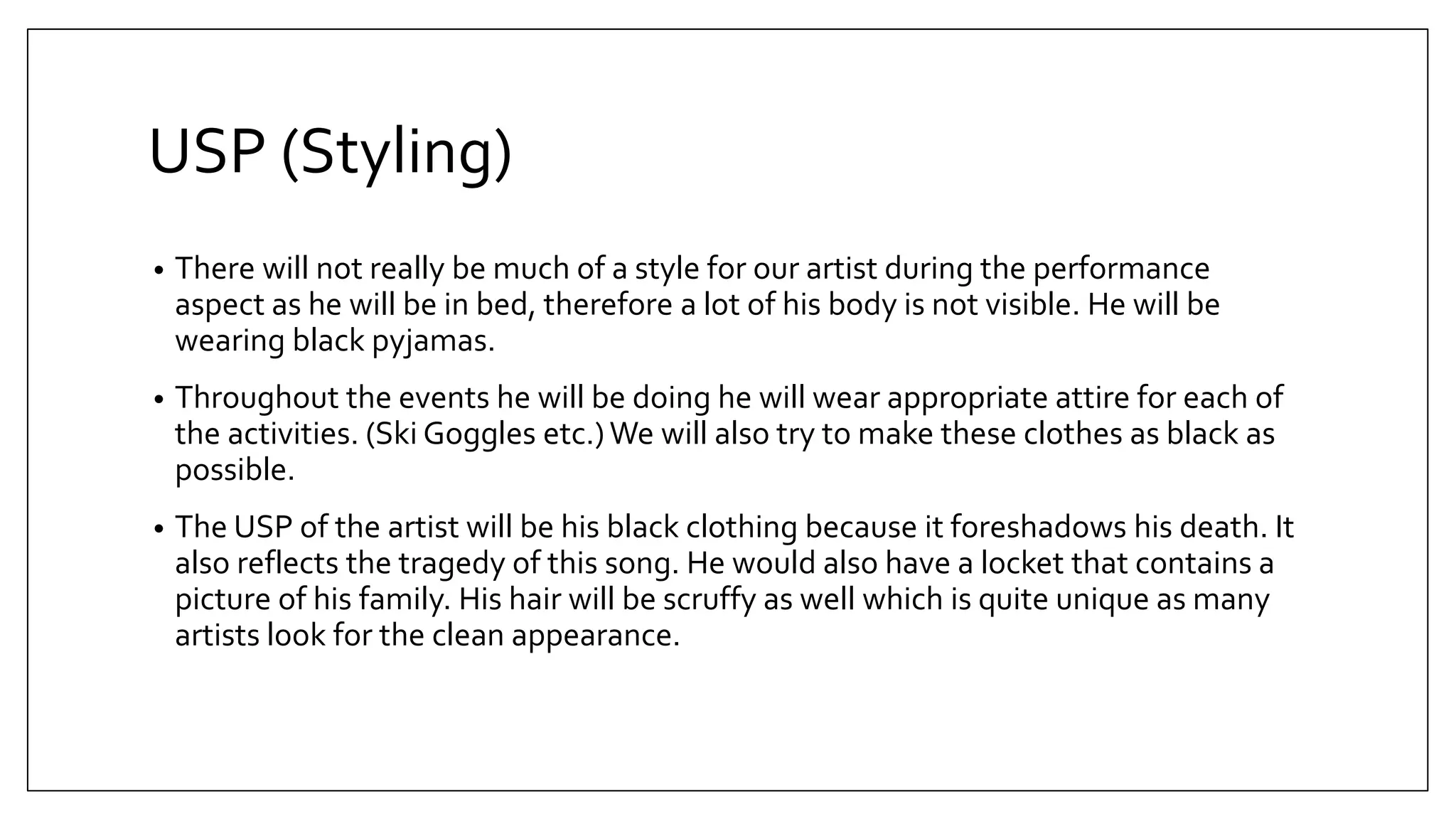 USP (Styling)
• There will not really be much of a style for our artist during the performance
aspect as he will be in bed, therefore a lot of his body is not visible. He will be
wearing black pyjamas.
• Throughout the events he will be doing he will wear appropriate attire for each of
the activities. (Ski Goggles etc.)We will also try to make these clothes as black as
possible.
• The USP of the artist will be his black clothing because it foreshadows his death. It
also reflects the tragedy of this song. He would also have a locket that contains a
picture of his family. His hair will be scruffy as well which is quite unique as many
artists look for the clean appearance.
 