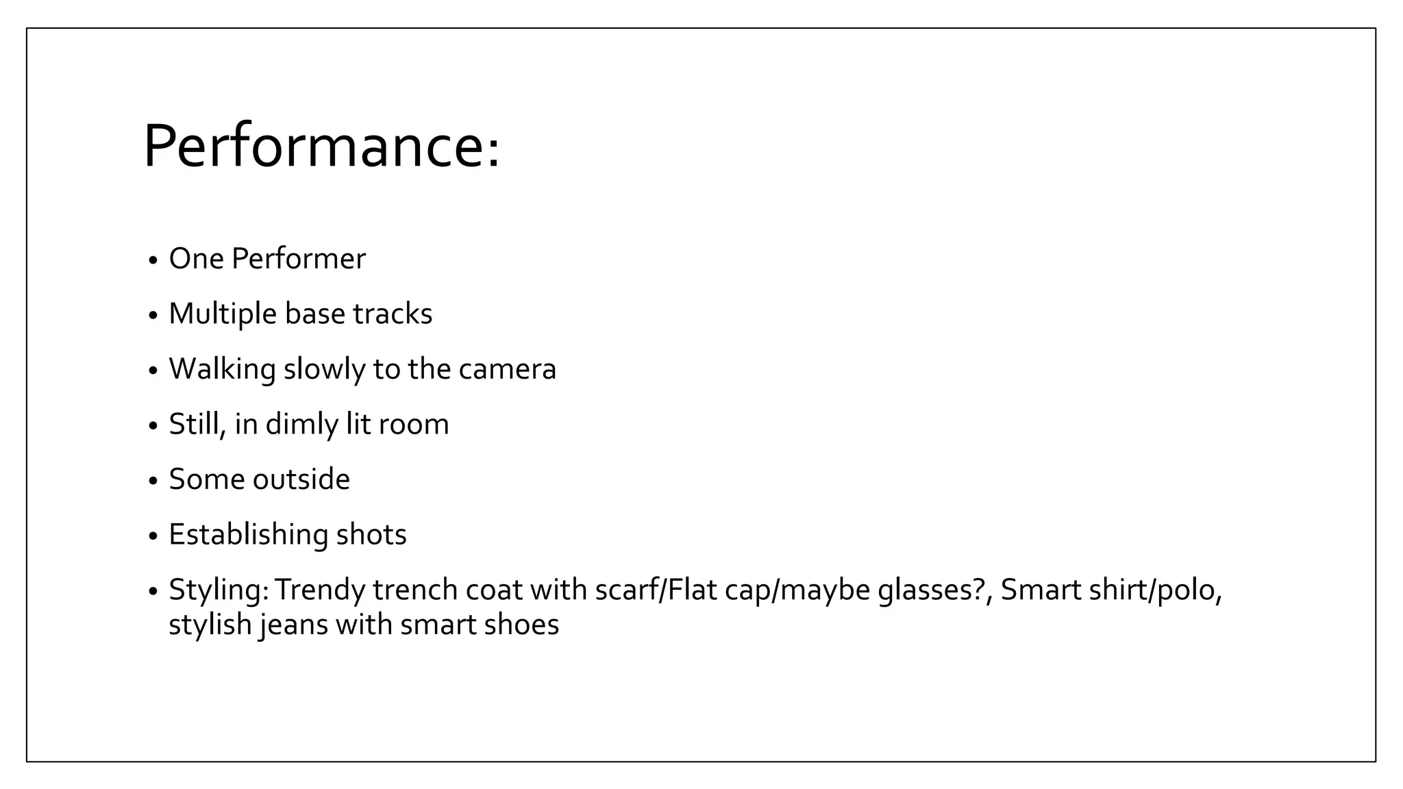 Performance:
• One Performer
• Multiple base tracks
• Walking slowly to the camera
• Still, in dimly lit room
• Some outside
• Establishing shots
• Styling:Trendy trench coat with scarf/Flat cap/maybe glasses?, Smart shirt/polo,
stylish jeans with smart shoes
 