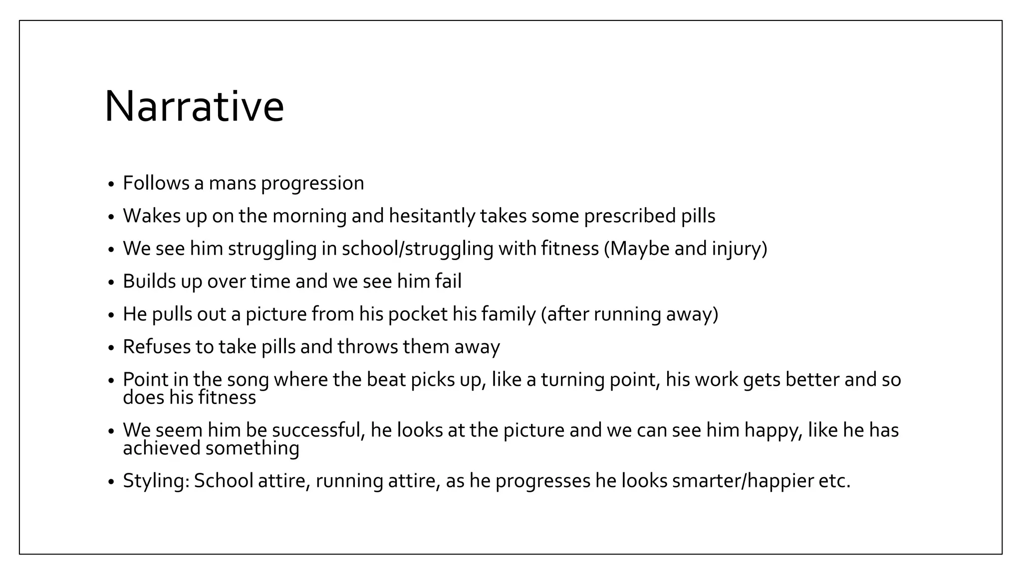 Narrative
• Follows a mans progression
• Wakes up on the morning and hesitantly takes some prescribed pills
• We see him struggling in school/struggling with fitness (Maybe and injury)
• Builds up over time and we see him fail
• He pulls out a picture from his pocket his family (after running away)
• Refuses to take pills and throws them away
• Point in the song where the beat picks up, like a turning point, his work gets better and so
does his fitness
• We seem him be successful, he looks at the picture and we can see him happy, like he has
achieved something
• Styling: School attire, running attire, as he progresses he looks smarter/happier etc.
 