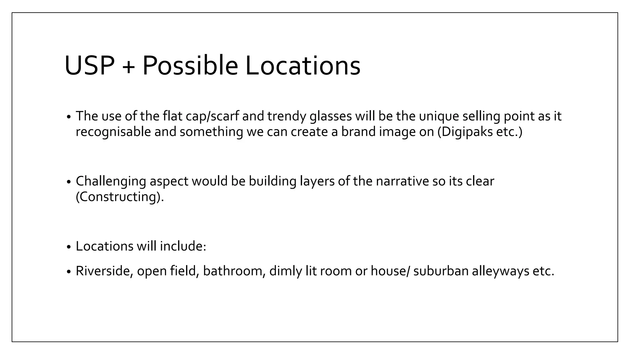 USP + Possible Locations
• The use of the flat cap/scarf and trendy glasses will be the unique selling point as it
recognisable and something we can create a brand image on (Digipaks etc.)
• Challenging aspect would be building layers of the narrative so its clear
(Constructing).
• Locations will include:
• Riverside, open field, bathroom, dimly lit room or house/ suburban alleyways etc.
 